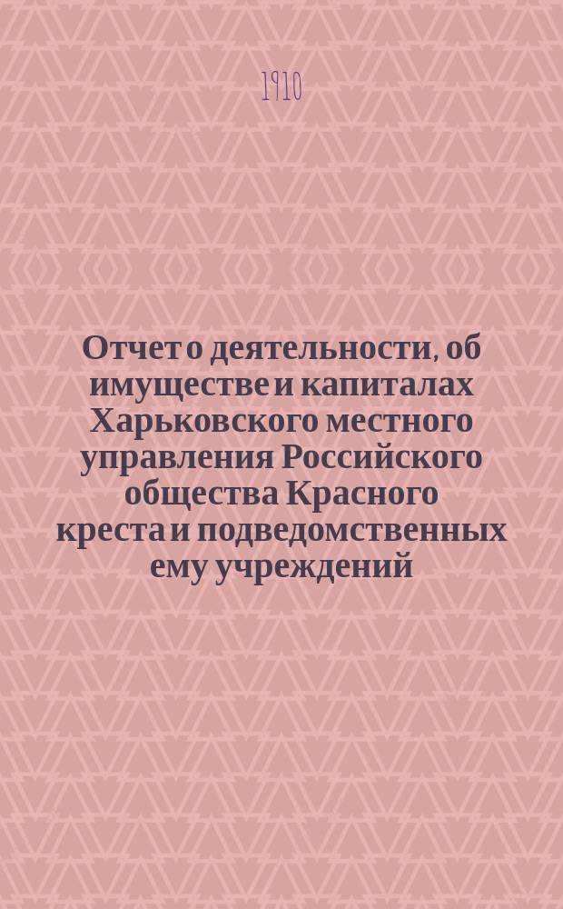 Отчет о деятельности, об имуществе и капиталах Харьковского местного управления Российского общества Красного креста [и подведомственных ему учреждений]... за 1909 год
