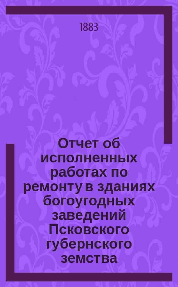 Отчет об исполненных работах по ремонту в зданиях богоугодных заведений Псковского губернского земства... ... 1881-м году