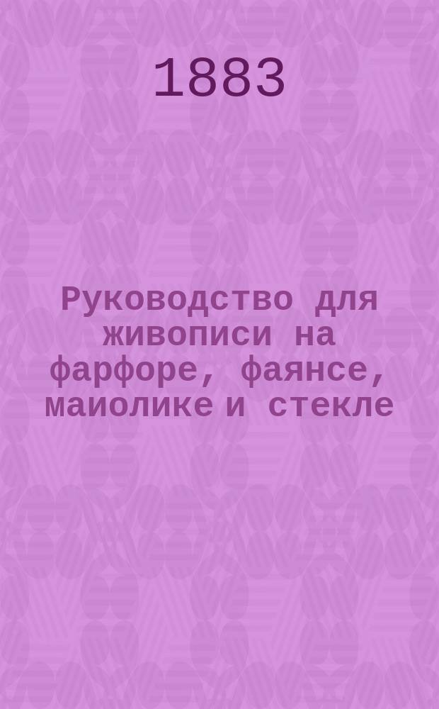 Руководство для живописи на фарфоре, фаянсе, маиолике и стекле : Для молодых художников и любителей