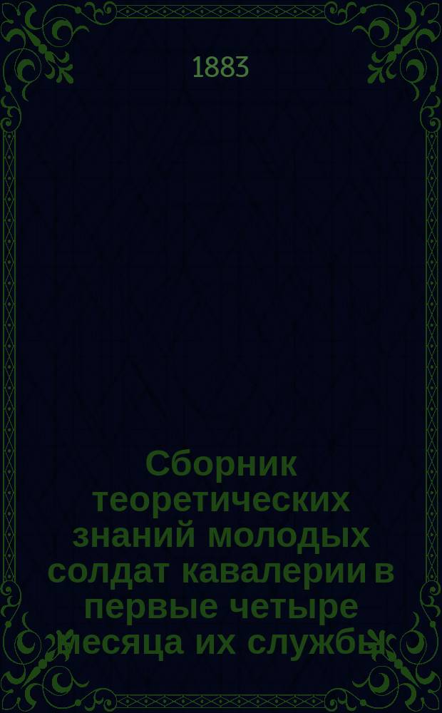 Сборник теоретических знаний молодых солдат кавалерии в первые четыре месяца их службы : В вопросах и ответах : Сост. согласно "Положению о порядке обучения молодых солдат 1880 г. № 335" и приказа 1881 г., № 5
