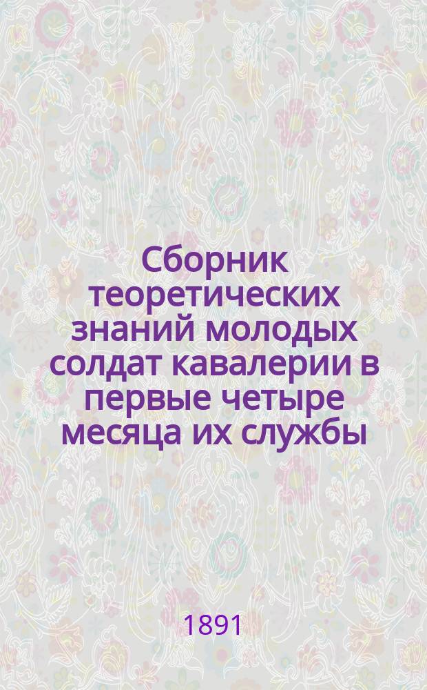 Сборник теоретических знаний молодых солдат кавалерии в первые четыре месяца их службы : В вопросах и ответах : Сост. согласно "Положению о порядке обучения молодых солдат 1880 г. № 335" и приказа 1881 г., № 5