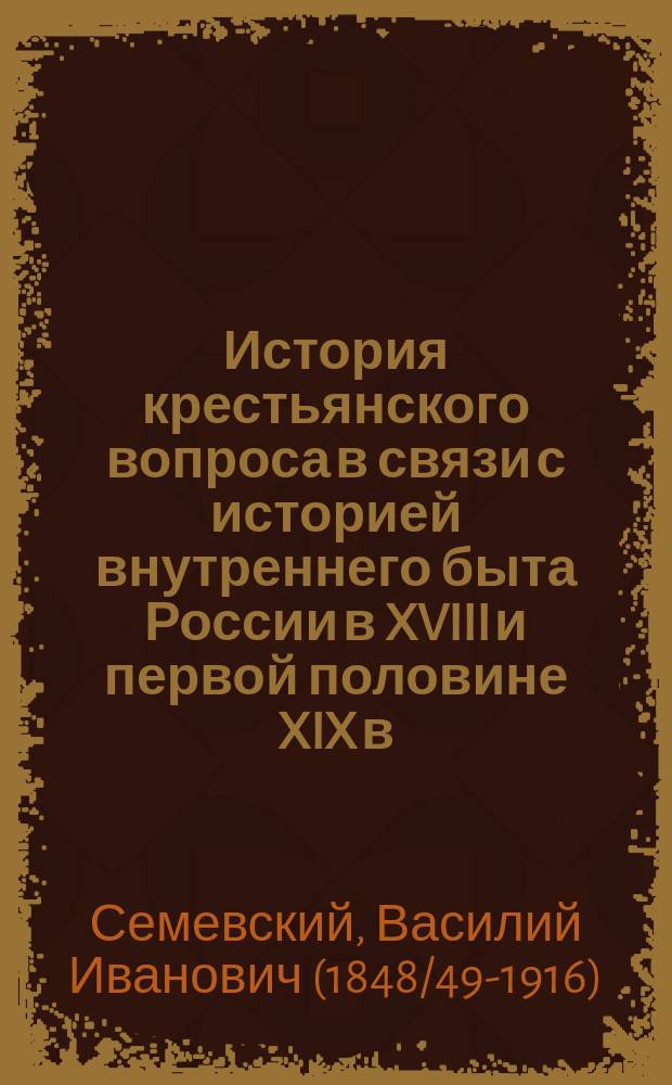 История крестьянского вопроса в связи с историей внутреннего быта России в XVIII и первой половине XIX в. : Лекции, чит. во второй половине 1882/1883 г. прив.-доц. Спб. ун-та В.И. Семевским