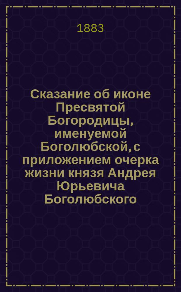 Сказание об иконе Пресвятой Богородицы, именуемой Боголюбской, с приложением очерка жизни князя Андрея Юрьевича Боголюбского