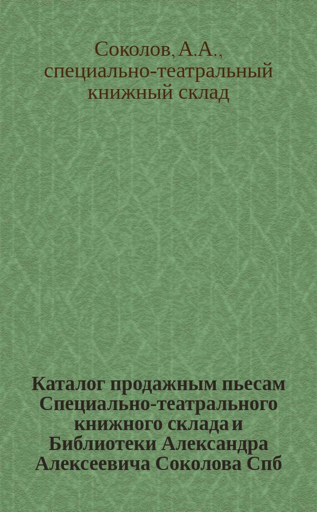 Каталог продажным пьесам Специально-театрального книжного склада и Библиотеки Александра Алексеевича Соколова Спб...