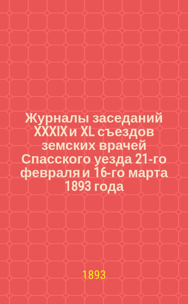 Журналы заседаний XXXIX и XL съездов земских врачей Спасского уезда 21-го февраля и 16-го марта 1893 года