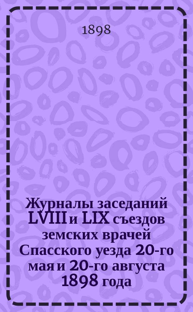 Журналы заседаний LVIII и LIX съездов земских врачей Спасского уезда 20-го мая и 20-го августа 1898 года