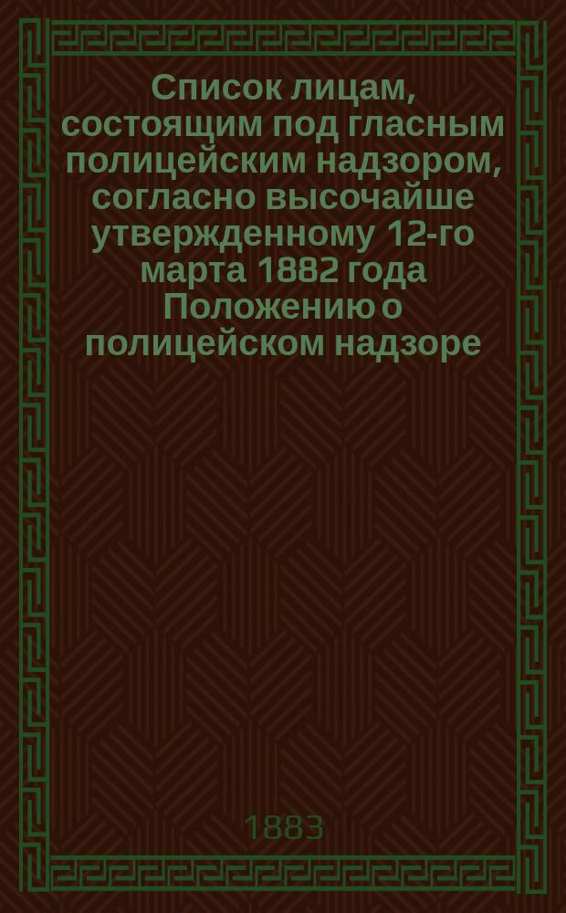 Список лицам, состоящим под гласным полицейским надзором, согласно высочайше утвержденному 12-го марта 1882 года Положению о полицейском надзоре : (По 1 янв. 1883 г.)