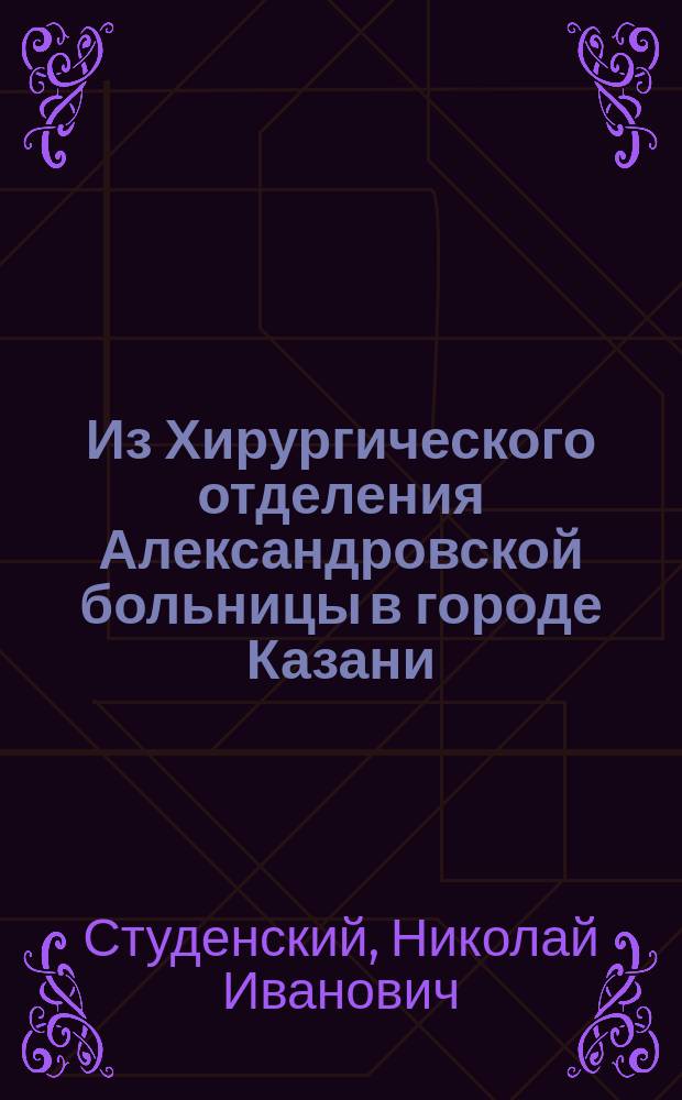 Из Хирургического отделения Александровской больницы в городе Казани : (Отчет с 15 мая 1878 г. по 1 сент. 1882 г.)