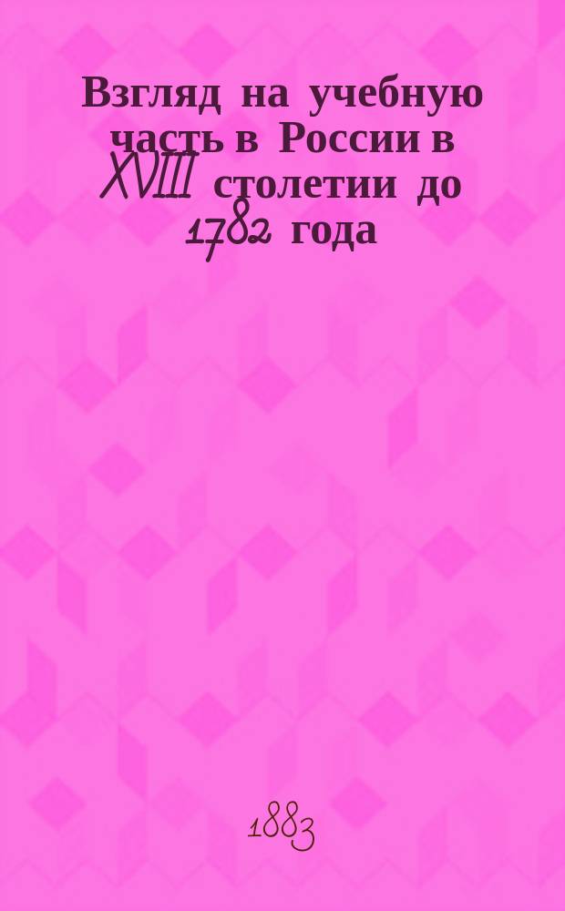 Взгляд на учебную часть в России в XVIII столетии до 1782 года : Чит. в заседании истор.-филол. отд-ния Акад. 13 сент. 1883