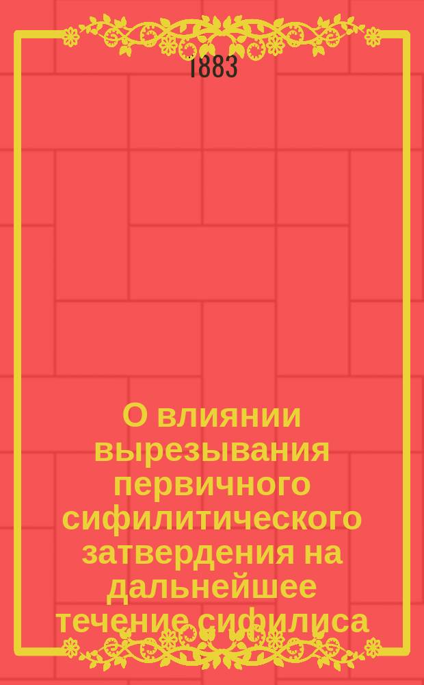 О влиянии вырезывания первичного сифилитического затвердения на дальнейшее течение сифилиса : Клин. наблюдения : Дис. на степ. д-ра мед. лекаря С.П. Томашевского, орд. Сифилит. клиники проф. В.М. Тарновского