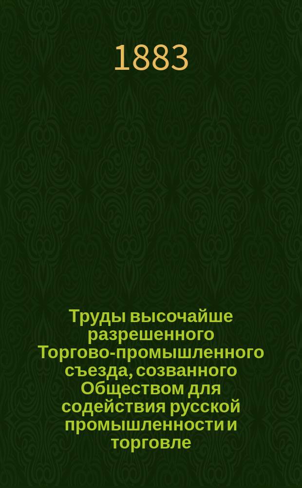 Труды высочайше разрешенного Торгово-промышленного съезда, созванного Обществом для содействия русской промышленности и торговле, в Москве июле 1882 г. : Т. 1