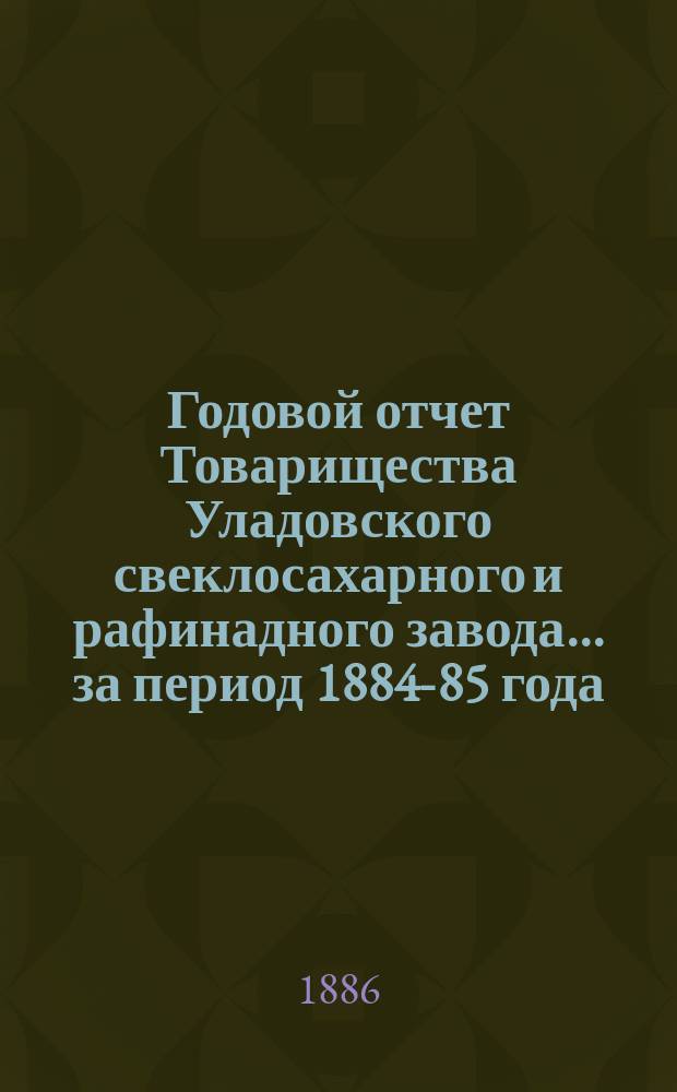 Годовой отчет Товарищества Уладовского свеклосахарного и рафинадного завода... ... за период 1884-85 года