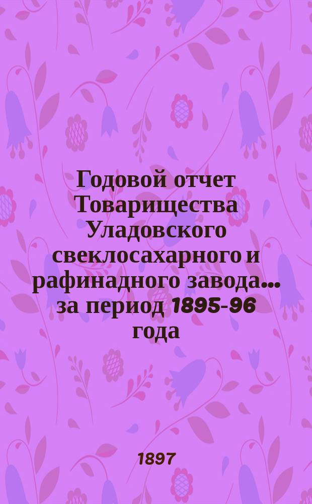 Годовой отчет Товарищества Уладовского свеклосахарного и рафинадного завода... ... за период 1895-96 года