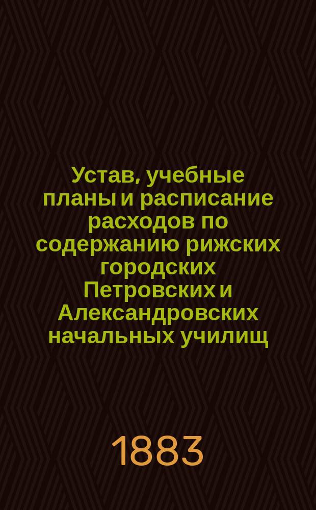 Устав, учебные планы и расписание расходов по содержанию рижских городских Петровских и Александровских начальных училищ, утвержденные попечителем Дерптского учебного округа 16 апреля 1883 года