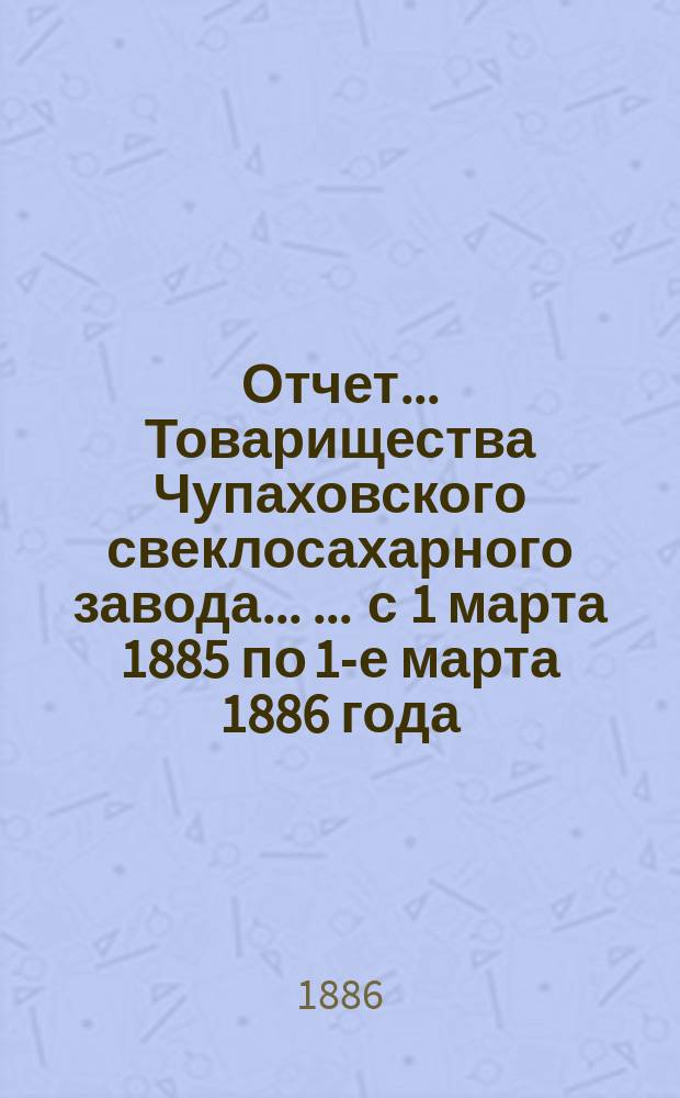 Отчет... Товарищества Чупаховского свеклосахарного завода ... ... с 1 марта 1885 по 1-е марта 1886 года : ... с 1 марта 1885 по 1-е марта 1886 года и баланс наличностей на 1-е марта 1886 года ...