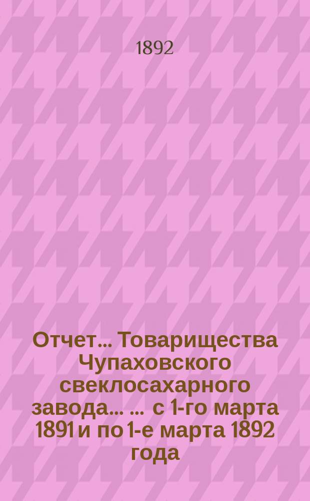 Отчет... Товарищества Чупаховского свеклосахарного завода ... ... с 1-го марта 1891 и по 1-е марта 1892 года : ... с 1-го марта 1891 и по 1-е марта 1892 года и баланс наличностей на 1-е марта 1892 года
