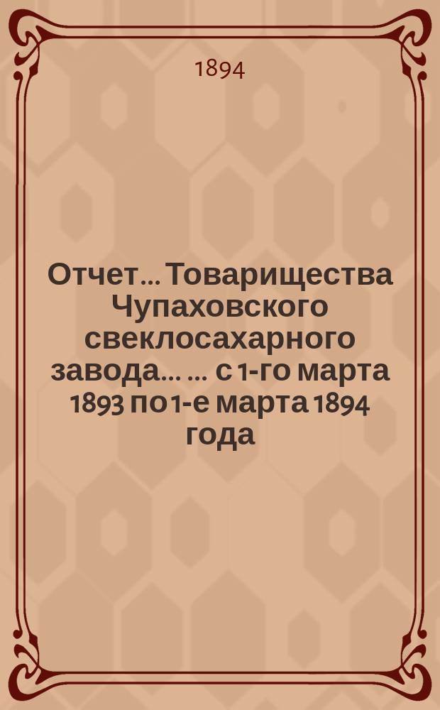 Отчет... Товарищества Чупаховского свеклосахарного завода ... ... с 1-го марта 1893 по 1-е марта 1894 года : ... с 1-го марта 1893 по 1-е марта 1894 года и баланс наличностей на 1-е марта 1894 года ...