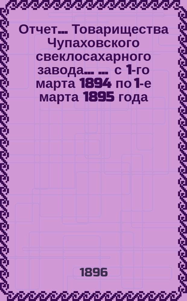 Отчет... Товарищества Чупаховского свеклосахарного завода ... ... с 1-го марта 1894 по 1-е марта 1895 года : ... с 1-го марта 1894 по 1-е марта 1895 года и баланс наличностей на 1-е марта 1895 года