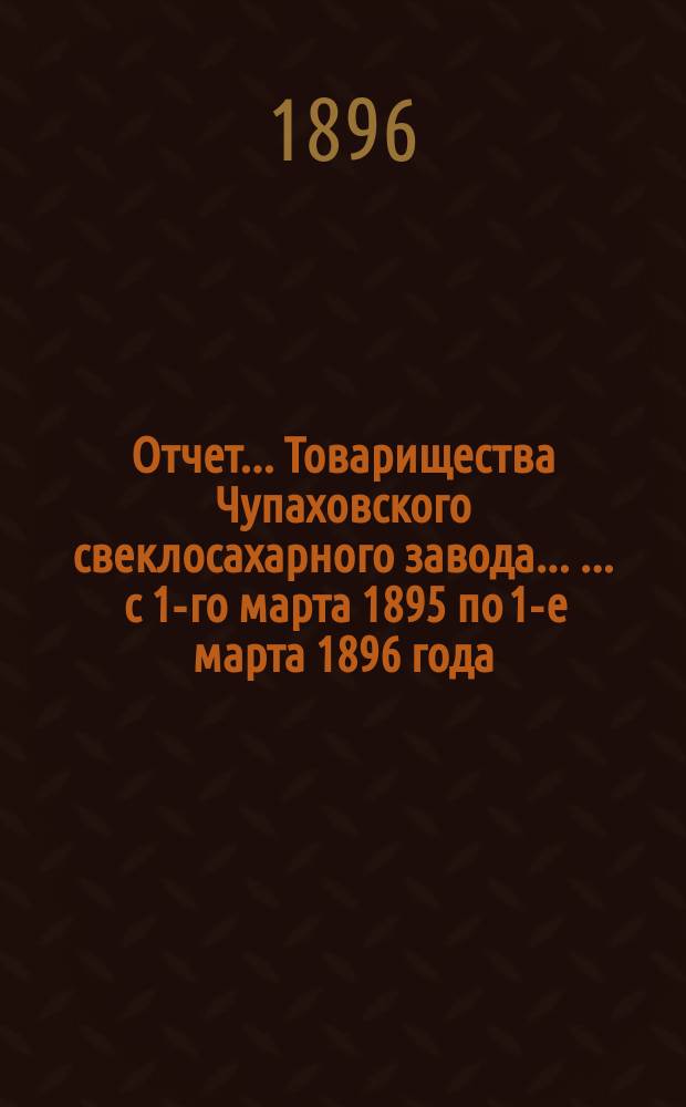 Отчет... Товарищества Чупаховского свеклосахарного завода ... ... с 1-го марта 1895 по 1-е марта 1896 года : ... с 1-го марта 1895 по 1-е марта 1896 года и баланс наличностей на 1-е марта 1896 года...