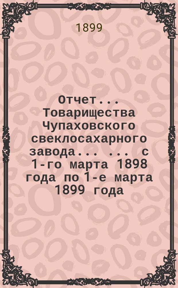 Отчет... Товарищества Чупаховского свеклосахарного завода ... ... с 1-го марта 1898 года по 1-е марта 1899 года : ... с 1-го марта 1898 года по 1-е марта 1899 года и баланс наличностей на 1-ое марта 1899 года...