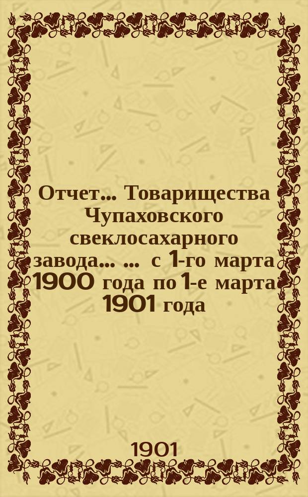 Отчет... Товарищества Чупаховского свеклосахарного завода ... ... с 1-го марта 1900 года по 1-е марта 1901 года : ... с 1-го марта 1900 года по 1-е марта 1901 года и баланс наличностей на 1-е марта 1901 года...