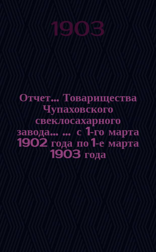 Отчет... Товарищества Чупаховского свеклосахарного завода ... ... с 1-го марта 1902 года по 1-е марта 1903 года : ... с 1-го марта 1902 года по 1-е марта 1903 года и баланс наличностей на 1-е марта 1903 года