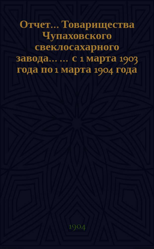 Отчет... Товарищества Чупаховского свеклосахарного завода ... ... с 1 марта 1903 года по 1 марта 1904 года : ... с 1 марта 1903 года по 1 марта 1904 года и баланс наличностей на 1 марта 1904 года...