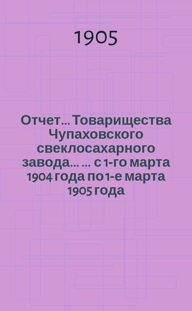 Отчет... Товарищества Чупаховского свеклосахарного завода ... ... с 1-го марта 1904 года по 1-е марта 1905 года : ... с 1-го марта 1904 года по 1-е марта 1905 года и баланс наличностей на 1-е марта 1905 года...