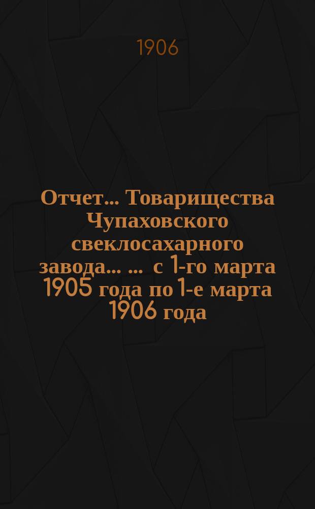 Отчет... Товарищества Чупаховского свеклосахарного завода ... ... с 1-го марта 1905 года по 1-е марта 1906 года : ... с 1-го марта 1905 года по 1-е марта 1906 года и баланс наличностей на 1-е марта 1906 года...