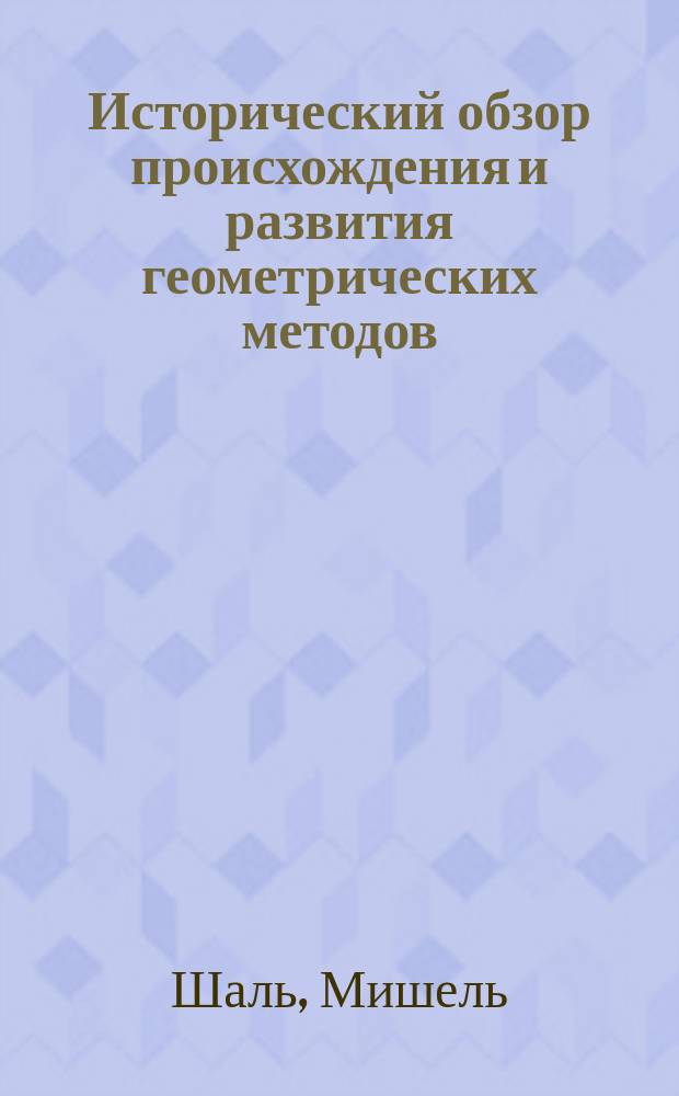 Исторический обзор происхождения и развития геометрических методов : (Aperçu historique sur I'origine et le développement des méthodes en géométrie particulièrement de celles qui se rapportent à la géométrie moderne; par. M. Chasles. Bruxells, 1837) : Пер. с фр. Т. 1-2