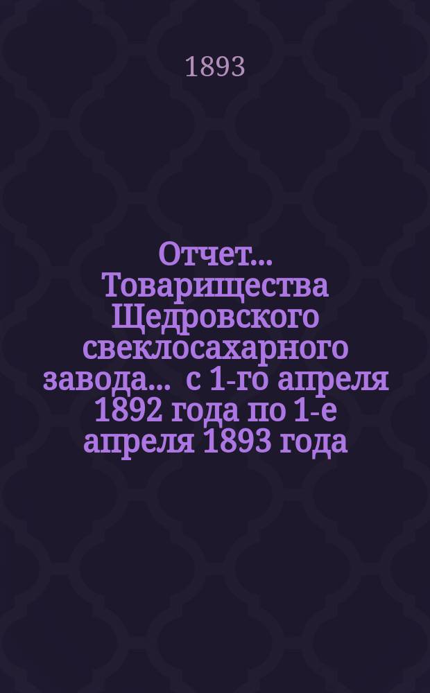 Отчет... Товарищества Щедровского свеклосахарного завода... ... с 1-го апреля 1892 года по 1-е апреля 1893 года : ... с 1-го апреля 1892 года по 1-е апреля 1893 года и баланс наличностей на 1-е апреля 1893 года...