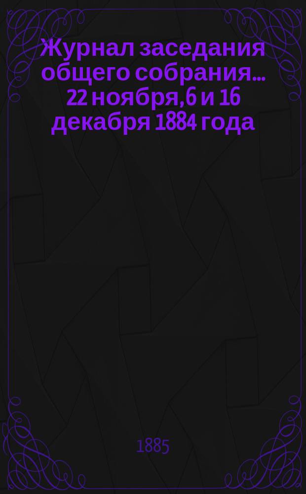 Журнал заседания общего собрания... ... 22 ноября, 6 и 16 декабря 1884 года : ... 22 ноября, 6 и 16 декабря 1884 года с приложениями