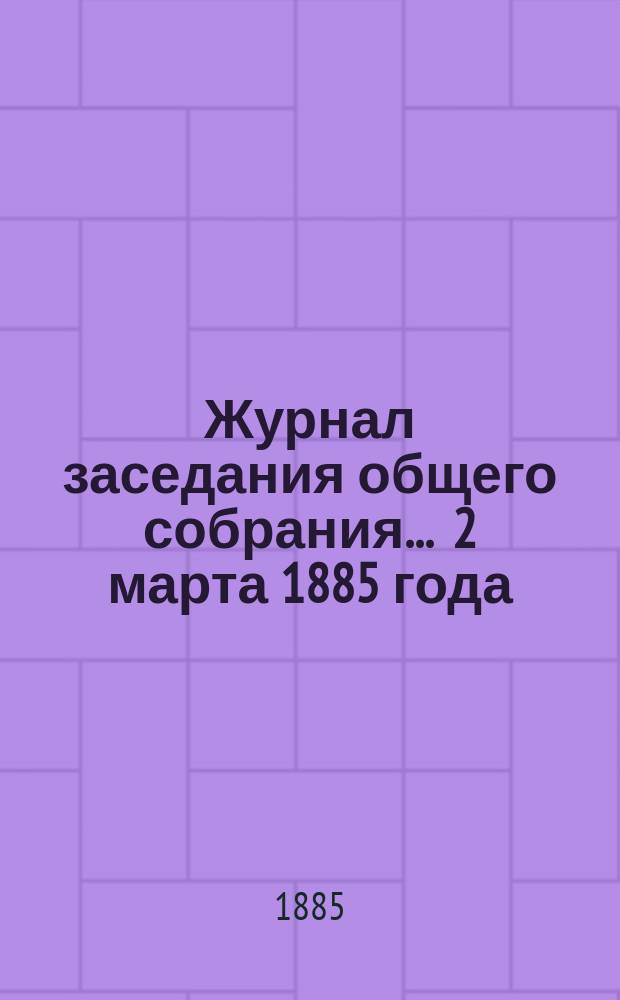 Журнал заседания общего собрания... ... 2 марта 1885 года : ... 2 марта 1885 года, с приложениями