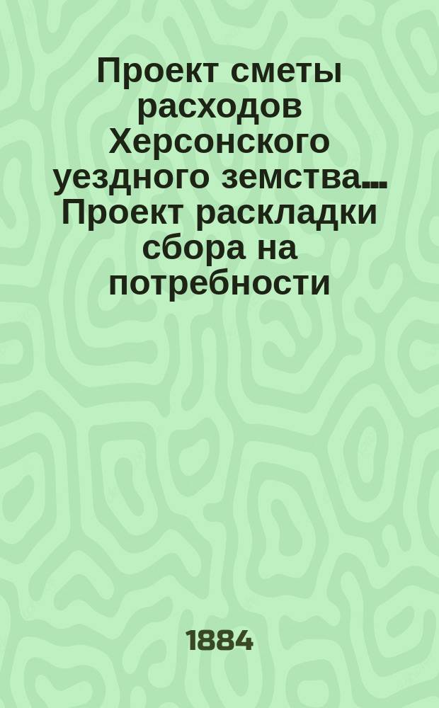 Проект сметы расходов Херсонского уездного земства... [Проект раскладки сбора на потребности]. ... на 1885 год