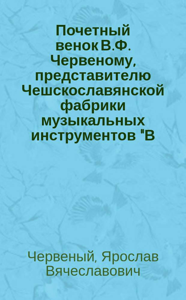 Почетный венок В.Ф. Червеному, представителю Чешскославянской фабрики музыкальных инструментов "В.Ф. Червеный и сыновья" в Кенигреце в Богемии... : К пятидесятилет. юбилею его пром. деятельности