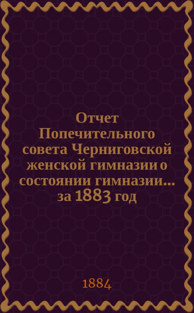 Отчет Попечительного совета Черниговской женской гимназии о состоянии гимназии... ... за 1883 год