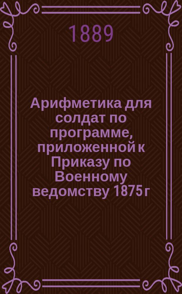 Арифметика для солдат по программе, приложенной к Приказу по Военному ведомству 1875 г. № 52 : Целые числа, именов. числа, понятия о дробях : В тексте помещено 200 задач
