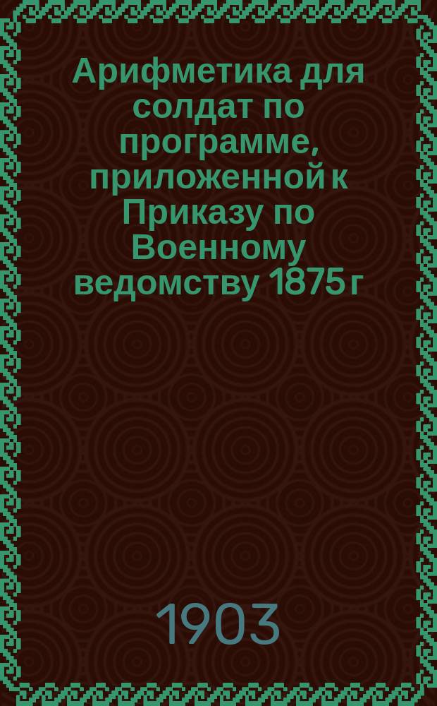 Арифметика для солдат по программе, приложенной к Приказу по Военному ведомству 1875 г. № 52 : Целые числа, именов. числа, понятия о дробях : В тексте помещено 200 задач