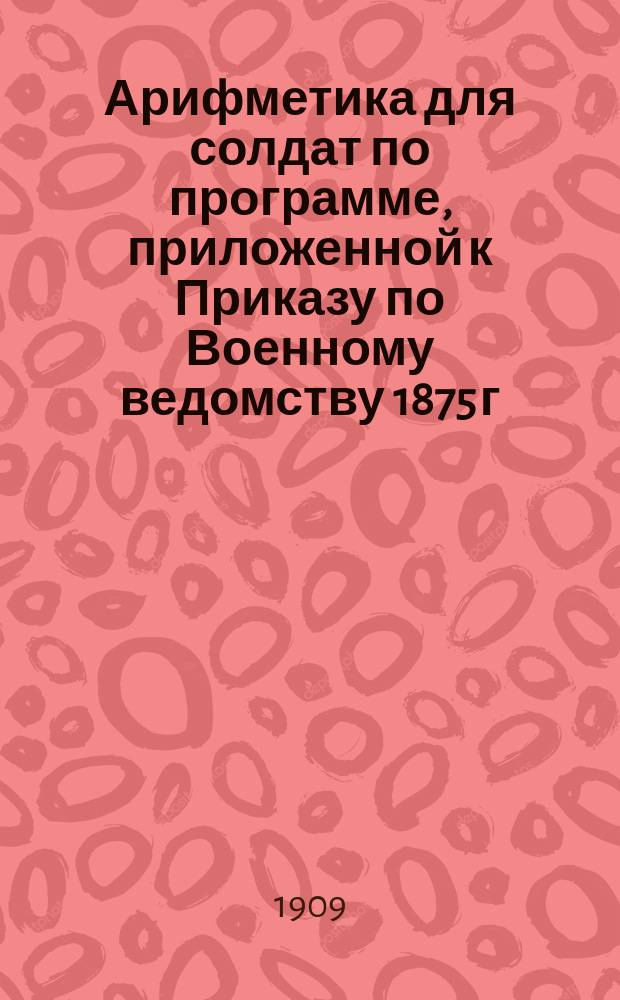 Арифметика для солдат по программе, приложенной к Приказу по Военному ведомству 1875 г. № 52 : Целые числа, именов. числа, понятия о дробях : В тексте помещено 200 задач