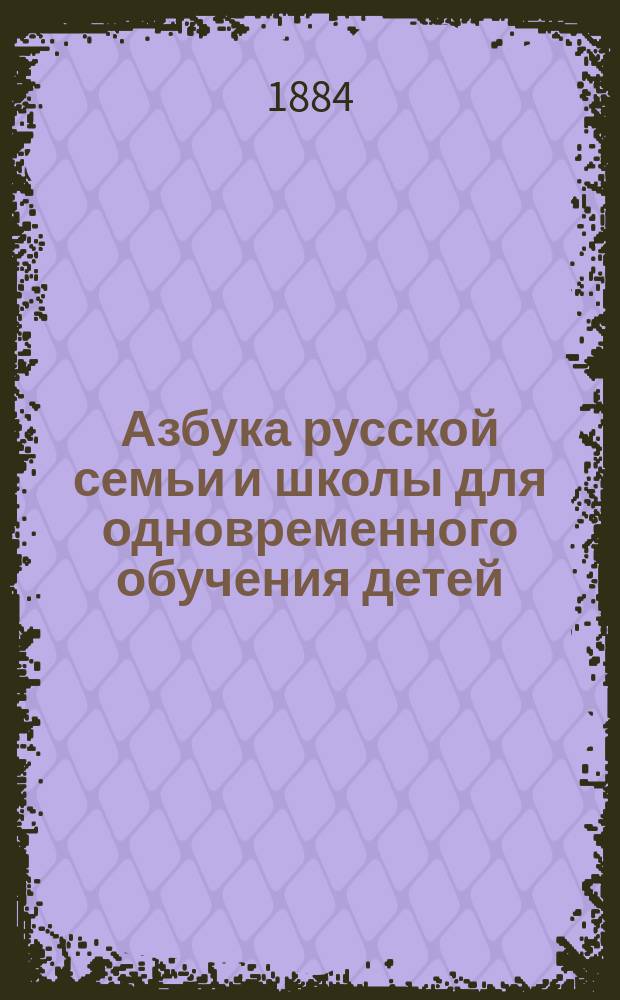 Азбука русской семьи и школы для одновременного обучения детей: закону божию, русскому и церковнославянскому чтению по звуковому методу, письму, грамматике родного языка, арифметике и церковному пению по нотам