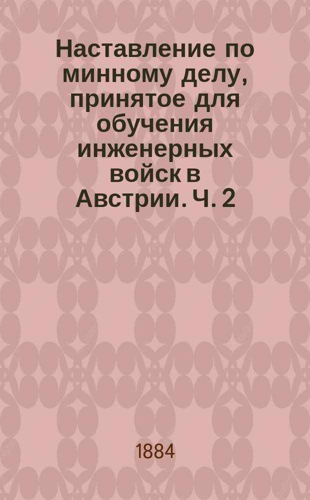 Наставление по минному делу, принятое для обучения инженерных войск в Австрии. Ч. 2 : Действия и употребление минных горнов ; Прил. 1. Употребление мин при атаке и обороне крепостей ; Прил. 2. Систематический сборник указаний и правил по минному искусству, данных ген.-адъютантом гр. Тотлебеном
