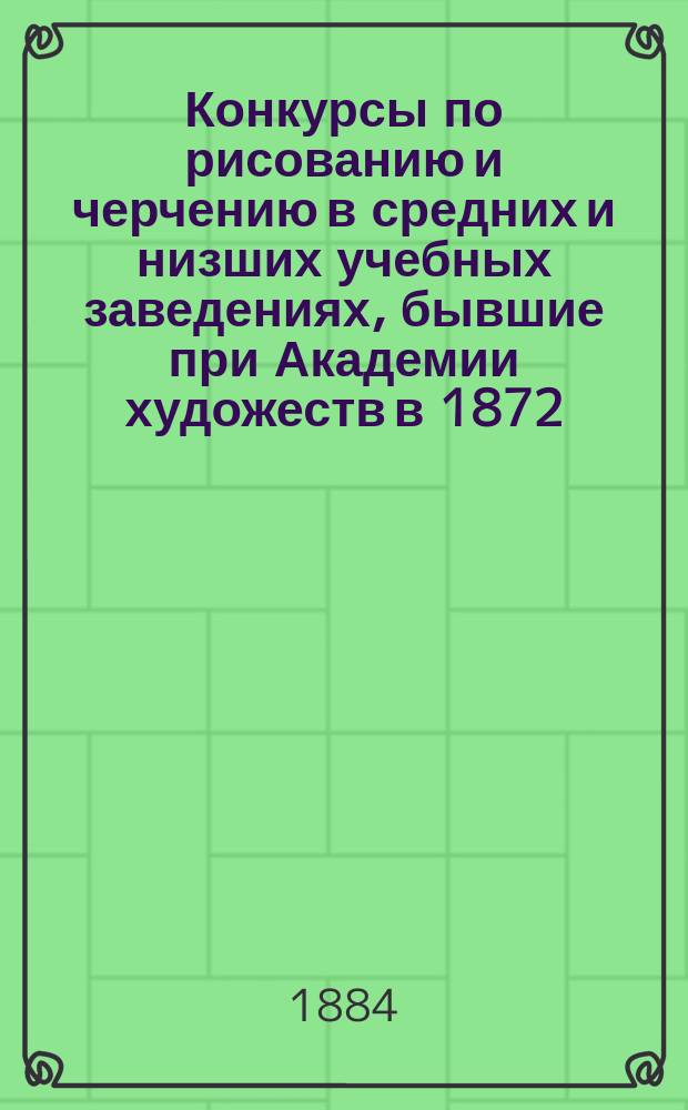 Конкурсы по рисованию и черчению в средних и низших учебных заведениях, бывшие при Академии художеств в 1872, 1875, 1878, 1882 и 1883 гг.