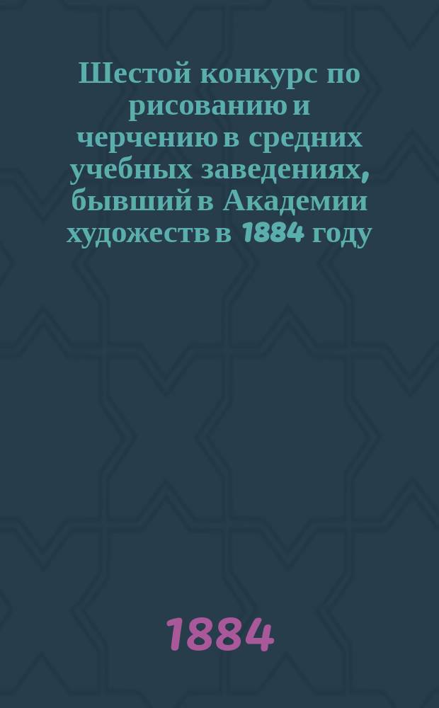 Шестой конкурс по рисованию и черчению в средних учебных заведениях, бывший в Академии художеств в 1884 году : Конкурс учеб. заведений, в которых рисование считается предметом необязат