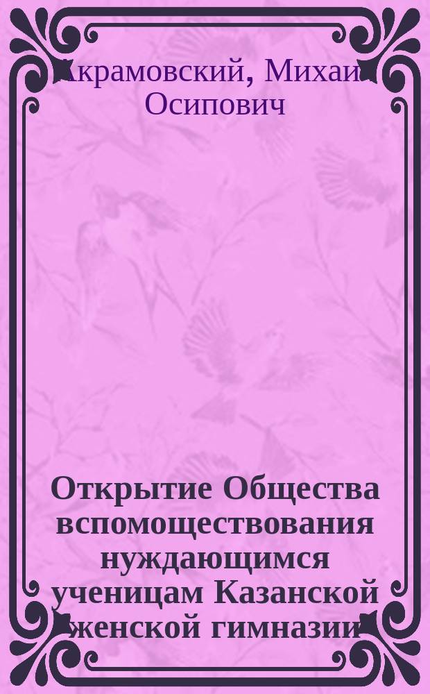 Открытие Общества вспомоществования нуждающимся ученицам Казанской женской гимназии, имени ее императорского высочества великой княжны Ксении Александровны, происходившее 18 ноября 1884 года