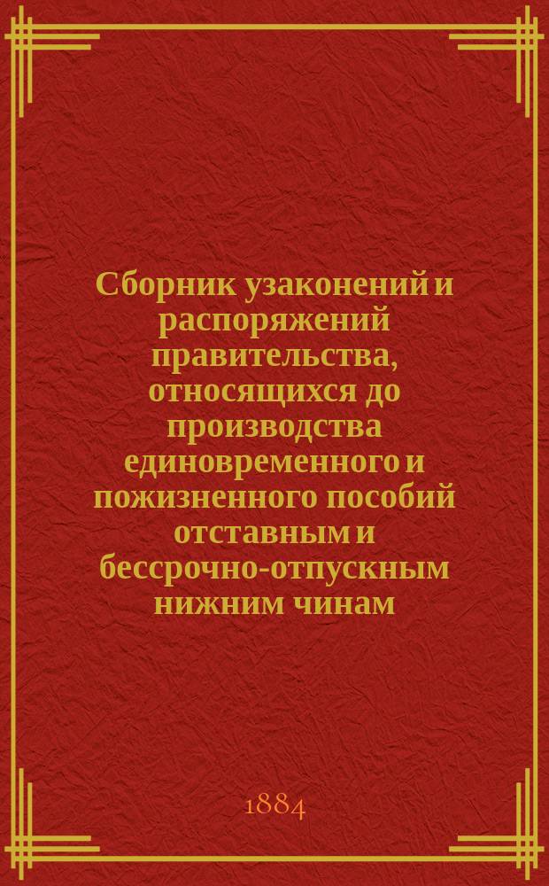 Сборник узаконений и распоряжений правительства, относящихся до производства единовременного и пожизненного пособий отставным и бессрочно-отпускным нижним чинам, солдаткам, бывшим кантонистам, сыновьям почтовых служителей, ратникам государственного ополчения и членам семейств лесной стражи