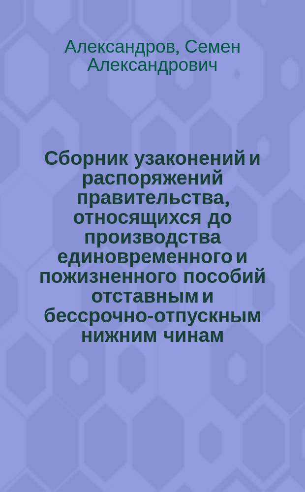 Сборник узаконений и распоряжений правительства, относящихся до производства единовременного и пожизненного пособий отставным и бессрочно-отпускным нижним чинам, солдаткам, бывшим кантонистам, сыновьям почтовых служителей, ратникам государственного ополчения и членам семейств лесной стражи