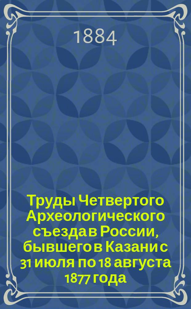 Труды Четвертого Археологического съезда в России, бывшего в Казани с 31 июля по 18 августа 1877 года : Т. 1. Т. 1