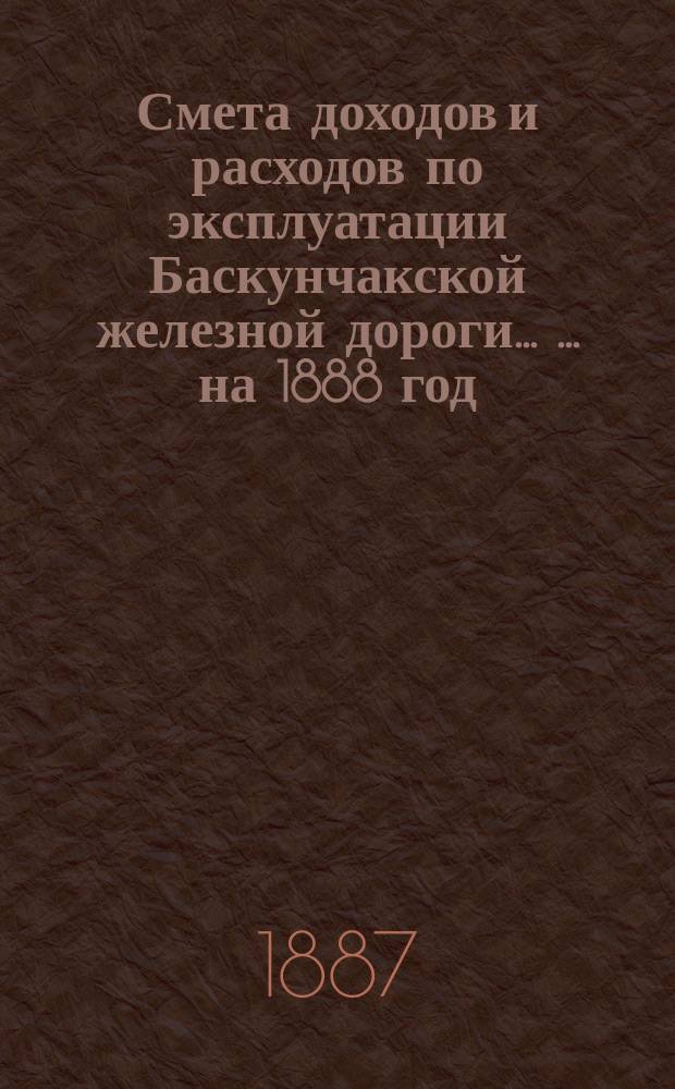 Смета доходов и расходов по эксплуатации Баскунчакской железной дороги ... ... на 1888 год