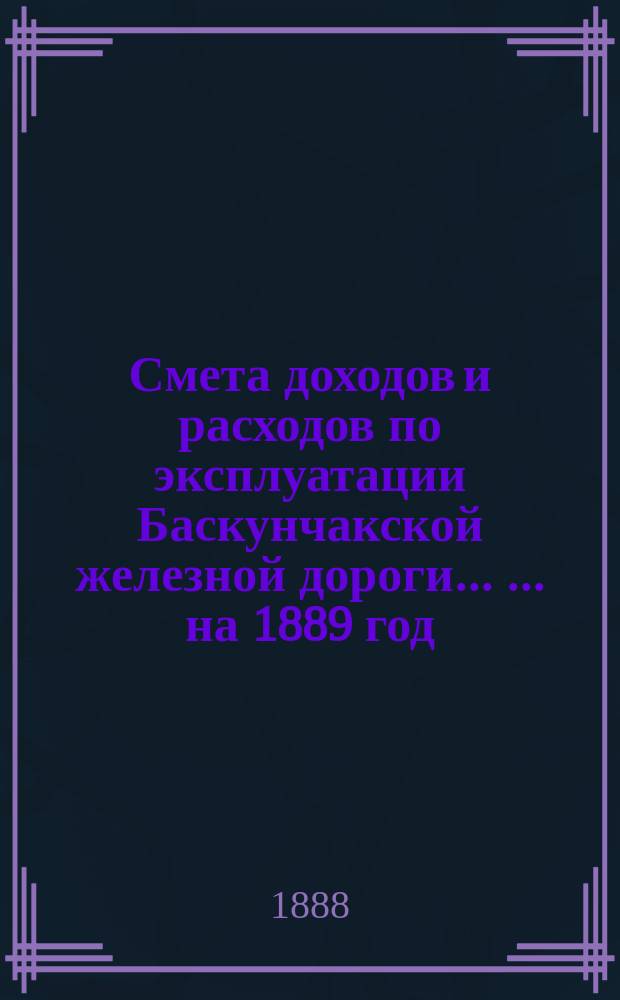 Смета доходов и расходов по эксплуатации Баскунчакской железной дороги ... ... на 1889 год