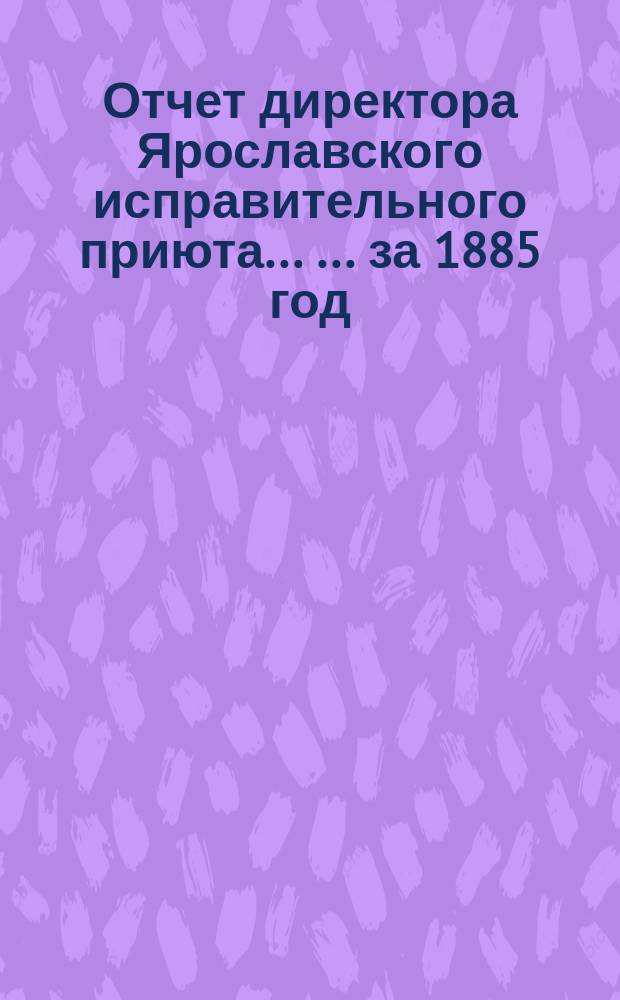 Отчет директора Ярославского исправительного приюта ... ... за 1885 год